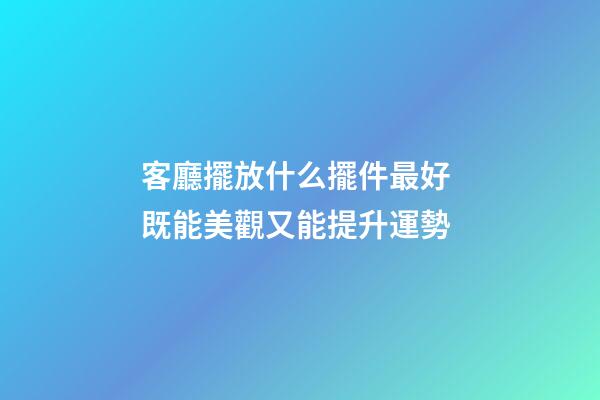客廳擺放什么擺件最好 既能美觀又能提升運勢